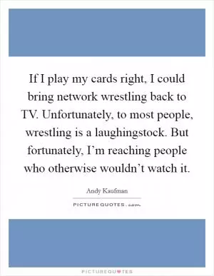 If I play my cards right, I could bring network wrestling back to TV. Unfortunately, to most people, wrestling is a laughingstock. But fortunately, I’m reaching people who otherwise wouldn’t watch it Picture Quote #1