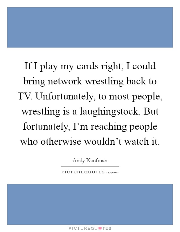 If I play my cards right, I could bring network wrestling back to TV. Unfortunately, to most people, wrestling is a laughingstock. But fortunately, I'm reaching people who otherwise wouldn't watch it Picture Quote #1