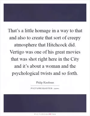 That’s a little homage in a way to that and also to create that sort of creepy atmosphere that Hitchcock did. Vertigo was one of his great movies that was shot right here in the City and it’s about a woman and the psychological twists and so forth Picture Quote #1
