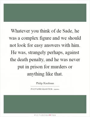Whatever you think of de Sade, he was a complex figure and we should not look for easy answers with him. He was, strangely perhaps, against the death penalty, and he was never put in prison for murders or anything like that Picture Quote #1