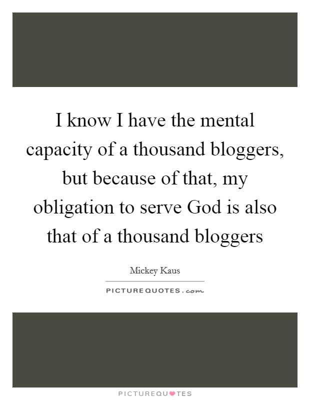 I know I have the mental capacity of a thousand bloggers, but because of that, my obligation to serve God is also that of a thousand bloggers Picture Quote #1