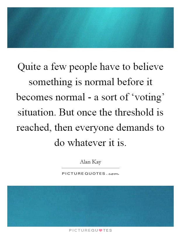 Quite a few people have to believe something is normal before it becomes normal - a sort of ‘voting' situation. But once the threshold is reached, then everyone demands to do whatever it is Picture Quote #1