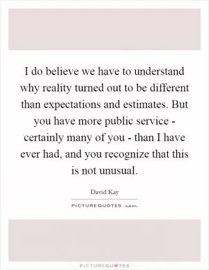 I do believe we have to understand why reality turned out to be different than expectations and estimates. But you have more public service - certainly many of you - than I have ever had, and you recognize that this is not unusual Picture Quote #1