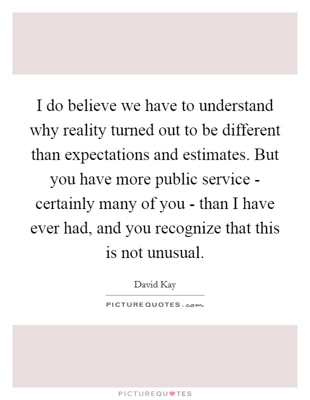 I do believe we have to understand why reality turned out to be different than expectations and estimates. But you have more public service - certainly many of you - than I have ever had, and you recognize that this is not unusual Picture Quote #1
