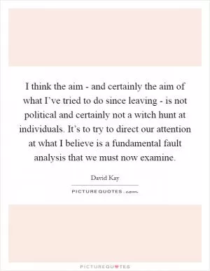 I think the aim - and certainly the aim of what I’ve tried to do since leaving - is not political and certainly not a witch hunt at individuals. It’s to try to direct our attention at what I believe is a fundamental fault analysis that we must now examine Picture Quote #1