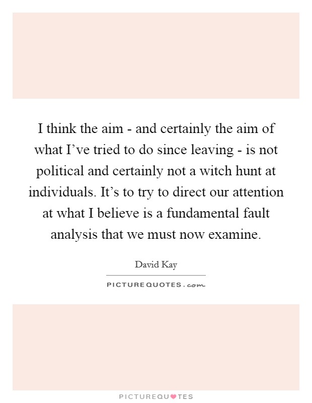 I think the aim - and certainly the aim of what I've tried to do since leaving - is not political and certainly not a witch hunt at individuals. It's to try to direct our attention at what I believe is a fundamental fault analysis that we must now examine Picture Quote #1