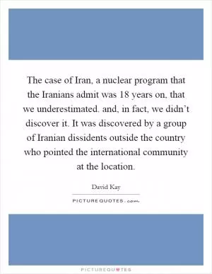 The case of Iran, a nuclear program that the Iranians admit was 18 years on, that we underestimated. and, in fact, we didn’t discover it. It was discovered by a group of Iranian dissidents outside the country who pointed the international community at the location Picture Quote #1
