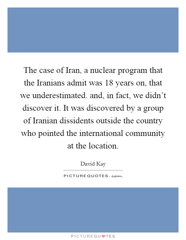 The case of Iran, a nuclear program that the Iranians admit was 18 years on, that we underestimated. and, in fact, we didn't discover it. It was discovered by a group of Iranian dissidents outside the country who pointed the international community at the location Picture Quote #1