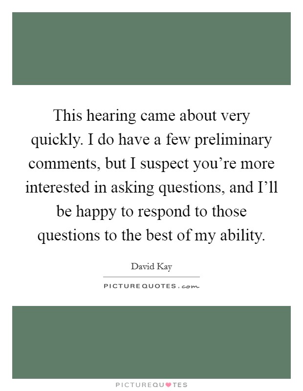 This hearing came about very quickly. I do have a few preliminary comments, but I suspect you're more interested in asking questions, and I'll be happy to respond to those questions to the best of my ability Picture Quote #1
