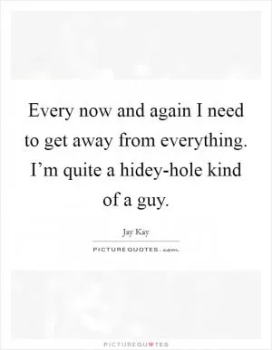 Every now and again I need to get away from everything. I’m quite a hidey-hole kind of a guy Picture Quote #1
