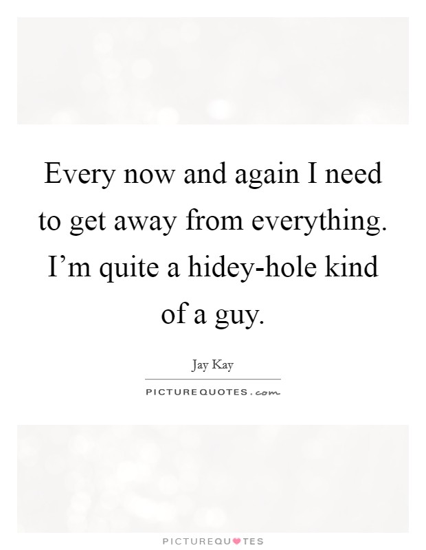 Every now and again I need to get away from everything. I'm quite a hidey-hole kind of a guy Picture Quote #1