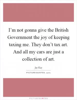 I’m not gonna give the British Government the joy of keeping taxing me. They don’t tax art. And all my cars are just a collection of art Picture Quote #1