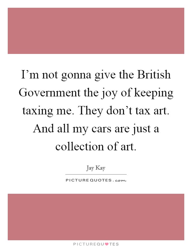 I'm not gonna give the British Government the joy of keeping taxing me. They don't tax art. And all my cars are just a collection of art Picture Quote #1