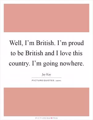 Well, I’m British. I’m proud to be British and I love this country. I’m going nowhere Picture Quote #1