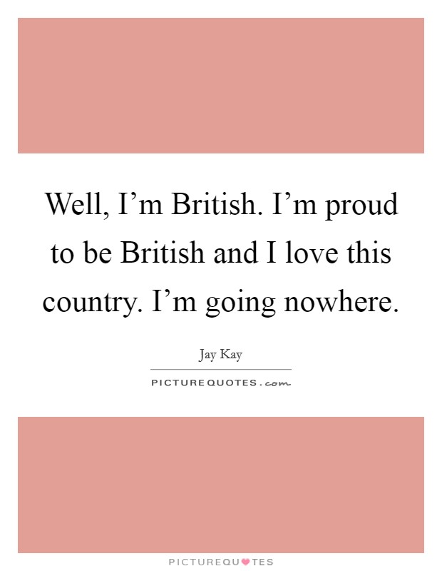 Well, I'm British. I'm proud to be British and I love this country. I'm going nowhere Picture Quote #1