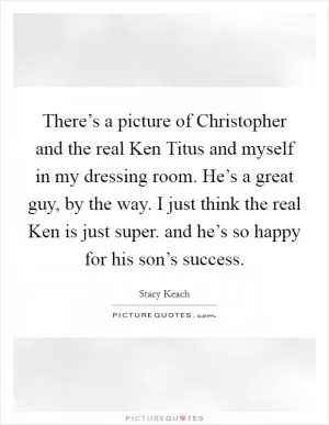 There’s a picture of Christopher and the real Ken Titus and myself in my dressing room. He’s a great guy, by the way. I just think the real Ken is just super. and he’s so happy for his son’s success Picture Quote #1