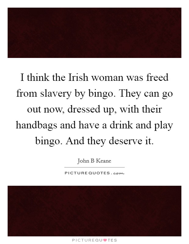 I think the Irish woman was freed from slavery by bingo. They can go out now, dressed up, with their handbags and have a drink and play bingo. And they deserve it Picture Quote #1
