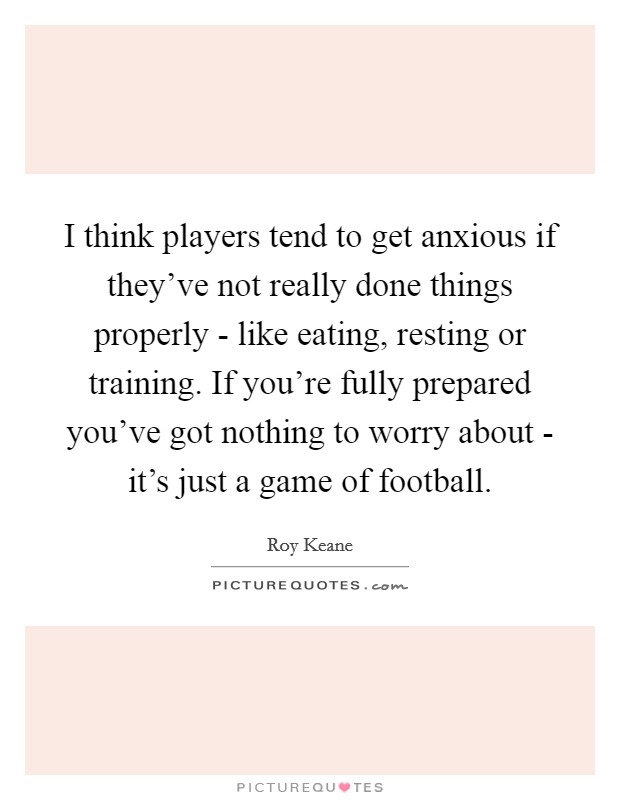 I think players tend to get anxious if they've not really done things properly - like eating, resting or training. If you're fully prepared you've got nothing to worry about - it's just a game of football Picture Quote #1