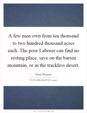A few men own from ten thousand to two hundred thousand acres each. The poor Laborer can find no resting place, save on the barren mountain, or in the trackless desert Picture Quote #1