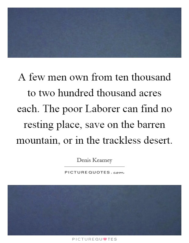 A few men own from ten thousand to two hundred thousand acres each. The poor Laborer can find no resting place, save on the barren mountain, or in the trackless desert Picture Quote #1