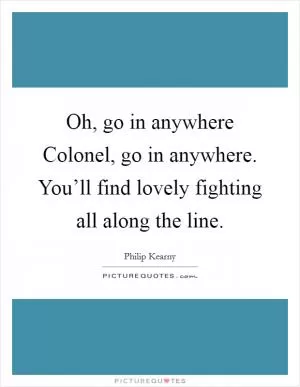 Oh, go in anywhere Colonel, go in anywhere. You’ll find lovely fighting all along the line Picture Quote #1