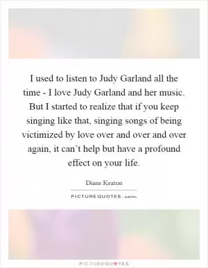 I used to listen to Judy Garland all the time - I love Judy Garland and her music. But I started to realize that if you keep singing like that, singing songs of being victimized by love over and over and over again, it can’t help but have a profound effect on your life Picture Quote #1
