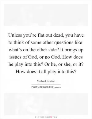 Unless you’re flat out dead, you have to think of some other questions like: what’s on the other side? It brings up issues of God, or no God. How does he play into this? Or he, or she, or it? How does it all play into this? Picture Quote #1