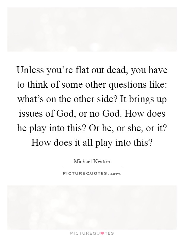 Unless you're flat out dead, you have to think of some other questions like: what's on the other side? It brings up issues of God, or no God. How does he play into this? Or he, or she, or it? How does it all play into this? Picture Quote #1