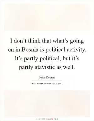 I don’t think that what’s going on in Bosnia is political activity. It’s partly political, but it’s partly atavistic as well Picture Quote #1