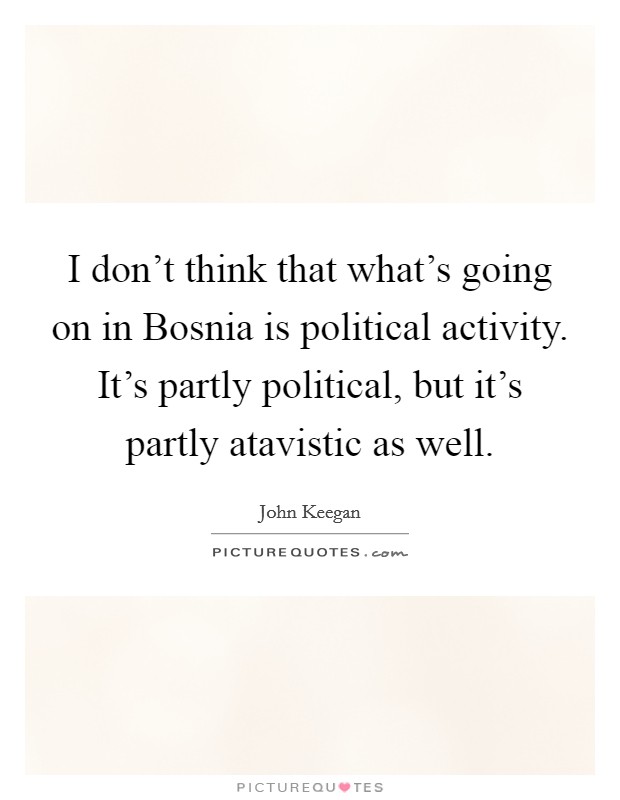 I don't think that what's going on in Bosnia is political activity. It's partly political, but it's partly atavistic as well Picture Quote #1