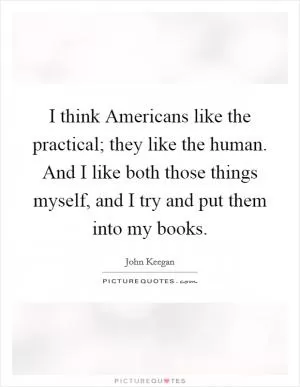 I think Americans like the practical; they like the human. And I like both those things myself, and I try and put them into my books Picture Quote #1