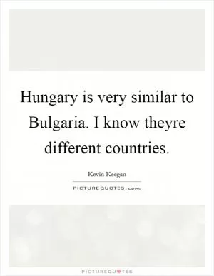 Hungary is very similar to Bulgaria. I know theyre different countries Picture Quote #1