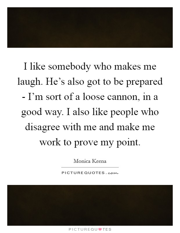 I like somebody who makes me laugh. He's also got to be prepared - I'm sort of a loose cannon, in a good way. I also like people who disagree with me and make me work to prove my point Picture Quote #1