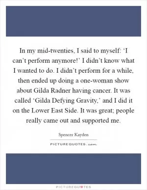 In my mid-twenties, I said to myself: ‘I can’t perform anymore!’ I didn’t know what I wanted to do. I didn’t perform for a while, then ended up doing a one-woman show about Gilda Radner having cancer. It was called ‘Gilda Defying Gravity,’ and I did it on the Lower East Side. It was great; people really came out and supported me Picture Quote #1