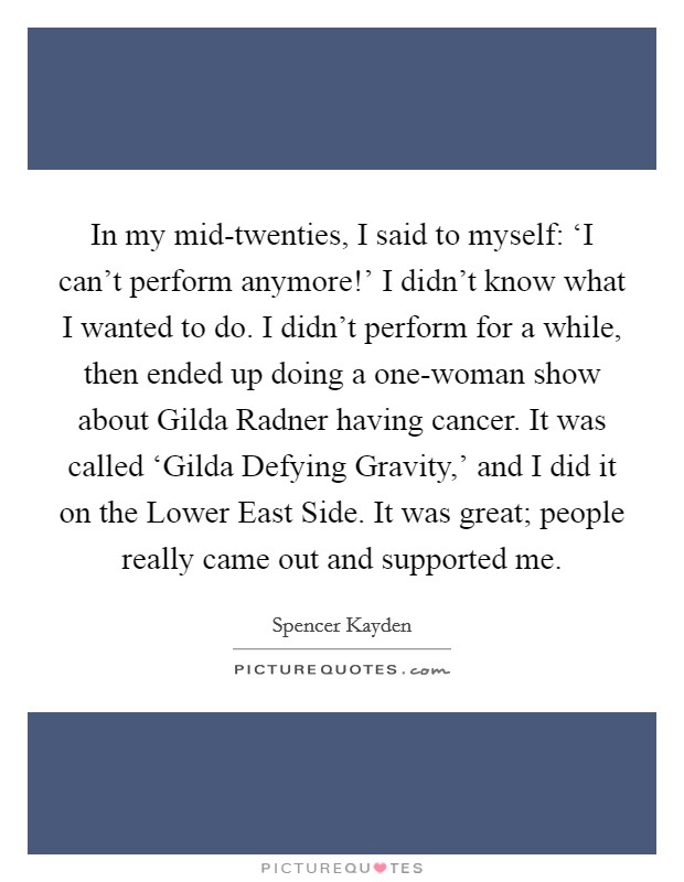 In my mid-twenties, I said to myself: ‘I can't perform anymore!' I didn't know what I wanted to do. I didn't perform for a while, then ended up doing a one-woman show about Gilda Radner having cancer. It was called ‘Gilda Defying Gravity,' and I did it on the Lower East Side. It was great; people really came out and supported me Picture Quote #1