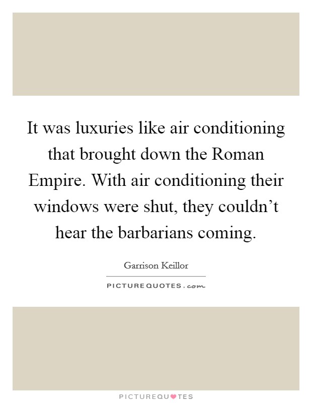 It was luxuries like air conditioning that brought down the Roman Empire. With air conditioning their windows were shut, they couldn't hear the barbarians coming Picture Quote #1