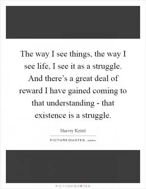 The way I see things, the way I see life, I see it as a struggle. And there’s a great deal of reward I have gained coming to that understanding - that existence is a struggle Picture Quote #1