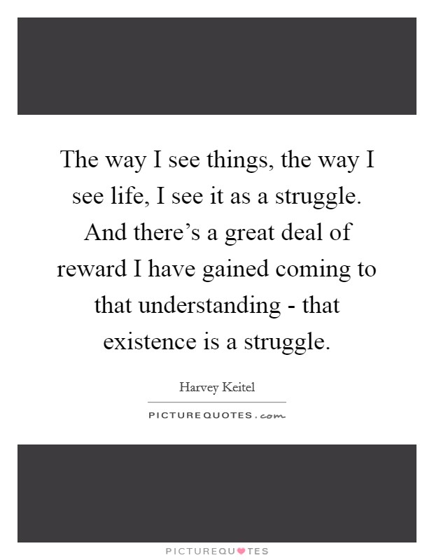 The way I see things, the way I see life, I see it as a struggle. And there's a great deal of reward I have gained coming to that understanding - that existence is a struggle Picture Quote #1