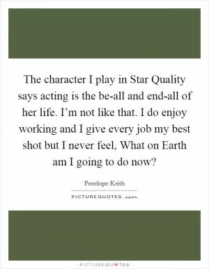The character I play in Star Quality says acting is the be-all and end-all of her life. I’m not like that. I do enjoy working and I give every job my best shot but I never feel, What on Earth am I going to do now? Picture Quote #1