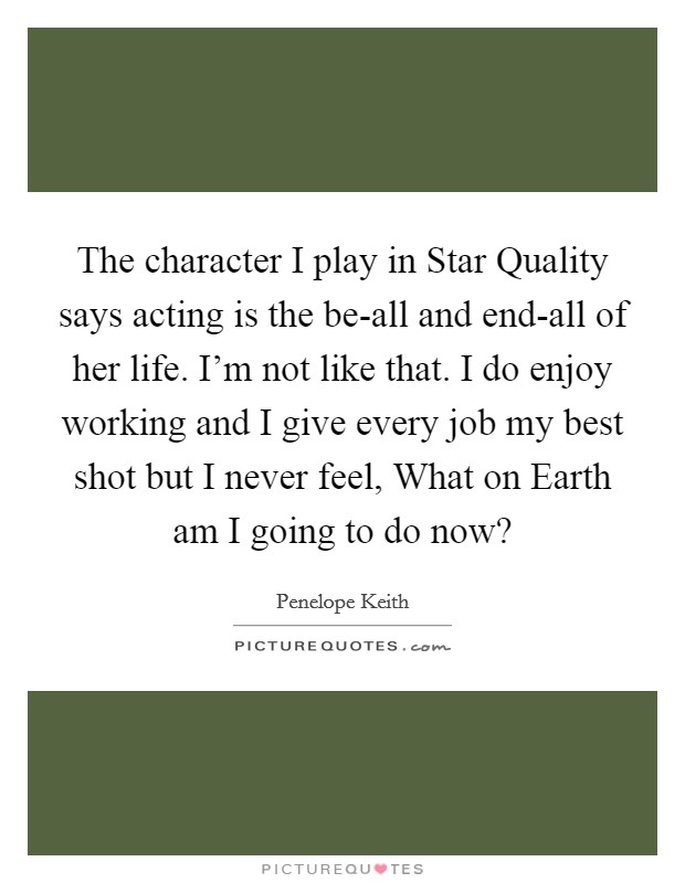 The character I play in Star Quality says acting is the be-all and end-all of her life. I'm not like that. I do enjoy working and I give every job my best shot but I never feel, What on Earth am I going to do now? Picture Quote #1
