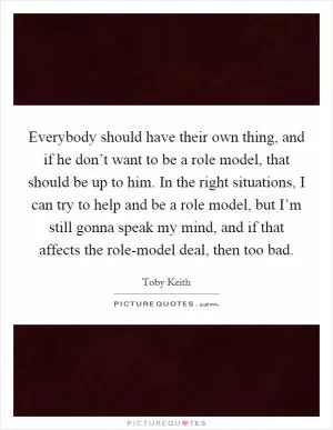 Everybody should have their own thing, and if he don’t want to be a role model, that should be up to him. In the right situations, I can try to help and be a role model, but I’m still gonna speak my mind, and if that affects the role-model deal, then too bad Picture Quote #1