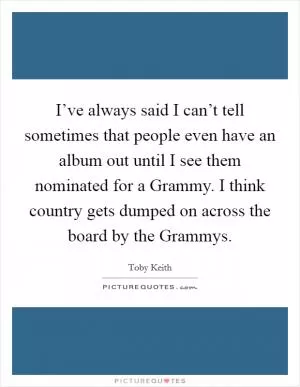 I’ve always said I can’t tell sometimes that people even have an album out until I see them nominated for a Grammy. I think country gets dumped on across the board by the Grammys Picture Quote #1