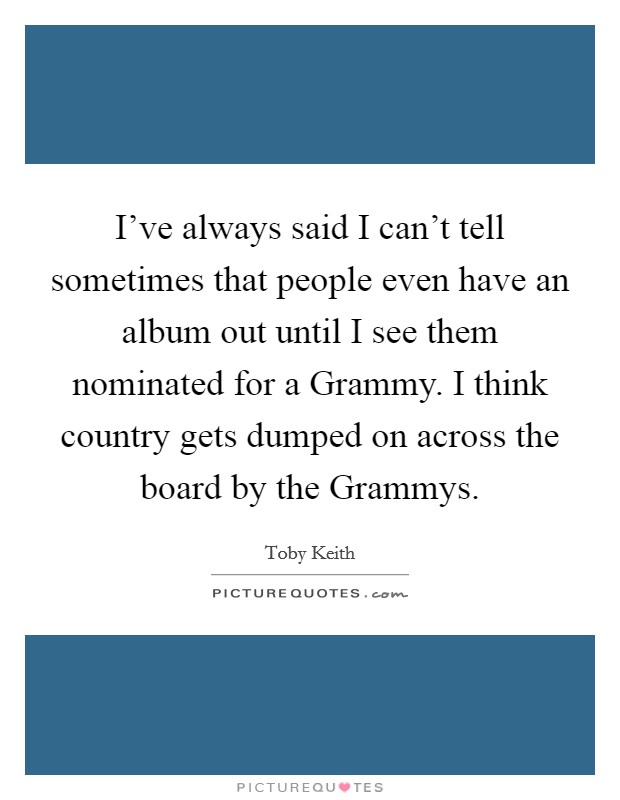 I've always said I can't tell sometimes that people even have an album out until I see them nominated for a Grammy. I think country gets dumped on across the board by the Grammys Picture Quote #1