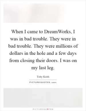 When I came to DreamWorks, I was in bad trouble. They were in bad trouble. They were millions of dollars in the hole and a few days from closing their doors. I was on my last leg Picture Quote #1