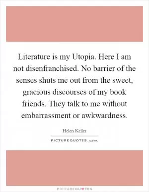 Literature is my Utopia. Here I am not disenfranchised. No barrier of the senses shuts me out from the sweet, gracious discourses of my book friends. They talk to me without embarrassment or awkwardness Picture Quote #1