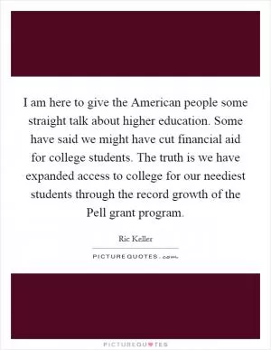 I am here to give the American people some straight talk about higher education. Some have said we might have cut financial aid for college students. The truth is we have expanded access to college for our neediest students through the record growth of the Pell grant program Picture Quote #1