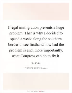 Illegal immigration presents a huge problem. That is why I decided to spend a week along the southern border to see firsthand how bad the problem is and, more importantly, what Congress can do to fix it Picture Quote #1