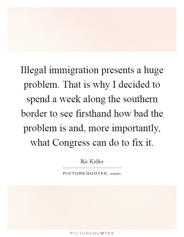 Illegal immigration presents a huge problem. That is why I decided to spend a week along the southern border to see firsthand how bad the problem is and, more importantly, what Congress can do to fix it Picture Quote #1