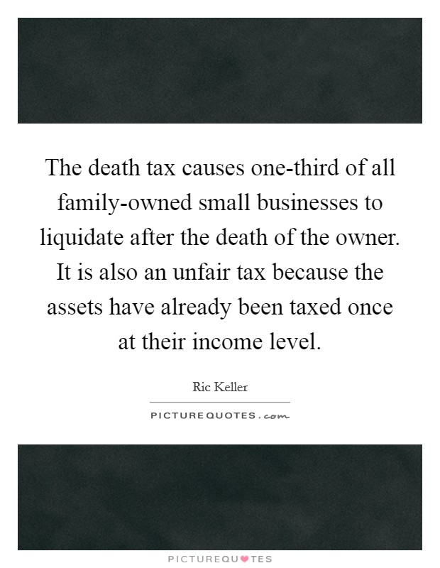 The death tax causes one-third of all family-owned small businesses to liquidate after the death of the owner. It is also an unfair tax because the assets have already been taxed once at their income level Picture Quote #1