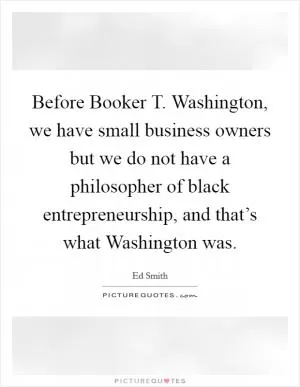 Before Booker T. Washington, we have small business owners but we do not have a philosopher of black entrepreneurship, and that’s what Washington was Picture Quote #1